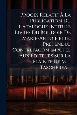 Procès Relatif Ã La Publication Du Catalogue IntitulÃ(c) Livres Du Boudoir De Marie-Antoinette, PrÃ(c)tendue Contrefacon ImputÃ(c)e Aux Ãditeurs Sur La Plainte De M. J. Taschereau