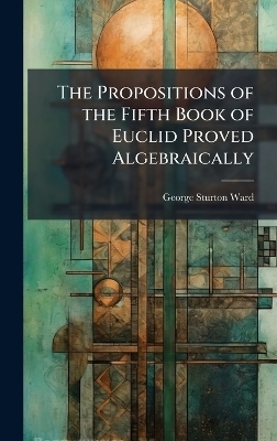 The Propositions of the Fifth Book of Euclid Proved Algebraically - George Sturton Ward