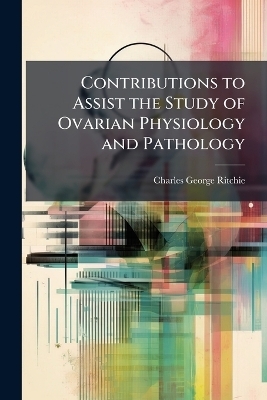 Contributions to Assist the Study of Ovarian Physiology and Pathology - Charles George Ritchie
