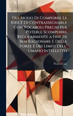 Del Modo Di Comporre Le Idee E Di Contrassegnarle Con Vocaboli Precisi Per Poterle Scomporre Regolarmente a Fine Di Ben Ragionare E Delle Forze E Dei Limiti Dell' Umano Intelletto - Paolo Costa