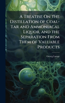 A Treatise On the Distillation of Coal-Tar and Ammoniacal Liquor, and the Separation From Them of Valuable Products