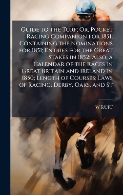 Guide to the Turf; Or, Pocket Racing Companion for 1851; Containing the Nominations for 1851; Entries for the Great Stakes in 1852; Also, a Calendar of the Races in Great Britain and Ireland in 1850; Length of Courses; Laws of Racing; Derby, Oaks, and St - W RUFF