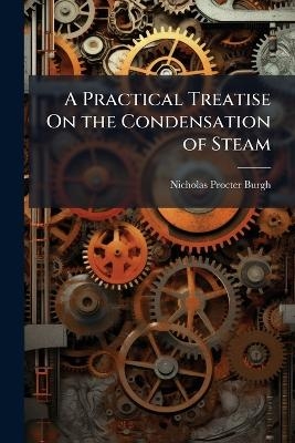A Practical Treatise On the Condensation of Steam - Nicholas Procter Burgh