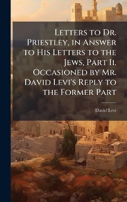 Letters to Dr. Priestley, in Answer to His Letters to the Jews, Part Ii. Occasioned by Mr. David Levi's Reply to the Former Part - David Levi