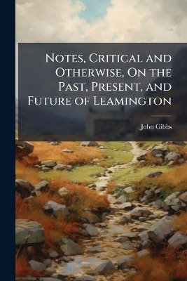 Notes, Critical and Otherwise, On the Past, Present, and Future of Leamington - John Gibbs