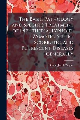 The Basic Pathology and Specific Treatment of Diphtheria, Typhoid, Zymotic, Septic, Scorbutic, and Putrescent Diseases Generally - George Jacob Ziegler