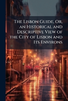 The Lisbon Guide, Or, an Historical and Descriptive View of the City of Lisbon and Its Environs
