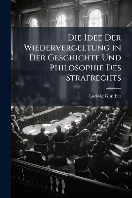 Die Idee Der Wiedervergeltung in Der Geschichte Und Philosophie Des Strafrechts - Ludwig G&atilde;1/4nther
