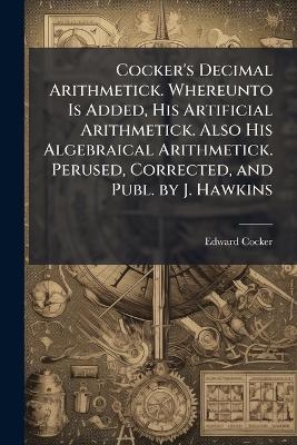 Cocker's Decimal Arithmetick. Whereunto Is Added, His Artificial Arithmetick. Also His Algebraical Arithmetick. Perused, Corrected, and Publ. by J. Hawkins - Edward Cocker