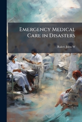 Emergency Medical Care in Disasters - John W [From Old Catalog] Raker
