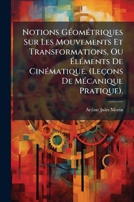 Notions GÃ(c)omÃ(c)triques Sur Les Mouvements Et Transformations, Ou ÃlÃ(c)ments De CinÃ(c)matique. (Leçons De MÃ(c)canique Pratique). - Arthur Jules Morin
