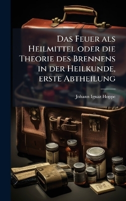 Das Feuer als Heilmittel oder die Theorie des Brennens in der Heilkunde, erste Abtheilung - Johann Ignaz Hoppe
