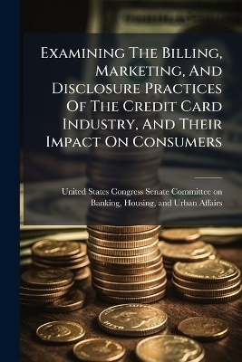 Examining The Billing, Marketing, And Disclosure Practices Of The Credit Card Industry, And Their Impact On Consumers - 