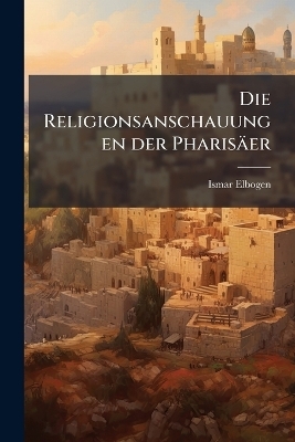 Die Religionsanschauungen der Pharis&auml;er - Ismar Elbogen
