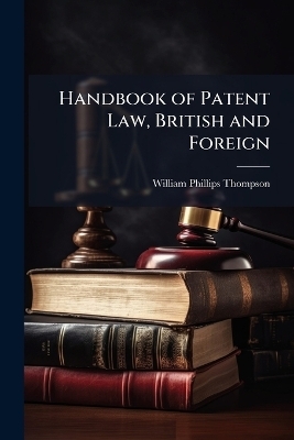 Handbook of Patent Law, British and Foreign - William Phillips Thompson