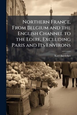 Northern France, From Belgium and the English Channel to the Loire, Excluding Paris and Its Environs - Karl Baedeker