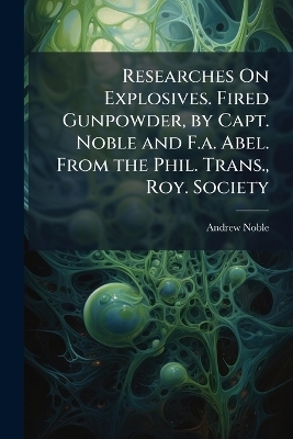 Researches On Explosives. Fired Gunpowder, by Capt. Noble and F.a. Abel. From the Phil. Trans., Roy. Society