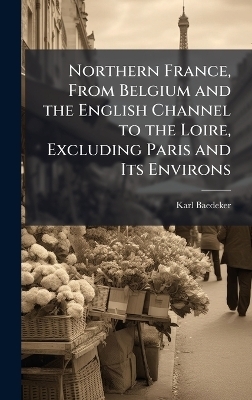 Northern France, From Belgium and the English Channel to the Loire, Excluding Paris and Its Environs - Karl Baedeker
