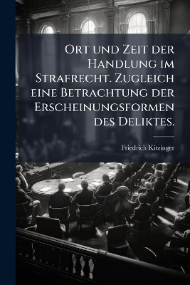 Ort und Zeit der Handlung im Strafrecht. Zugleich eine Betrachtung der Erscheinungsformen des Deliktes. - Friedrich Kitzinger