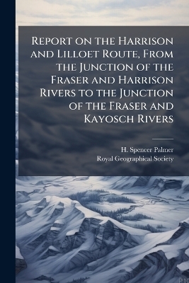Report on the Harrison and Lilloet Route, From the Junction of the Fraser and Harrison Rivers to the Junction of the Fraser and Kayosch Rivers - H Spencer Palmer