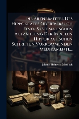 Die Arzneimittel Des Hippokrates Oder Versuch Einer Systematischen Aufz&auml;hlung Der In Allen Hippokratischen Schriften Vorkommenden Medikamente... - Johann Heinrich Dierbach