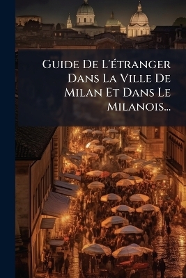 Guide De L'Ã(c)tranger Dans La Ville De Milan Et Dans Le Milanois...