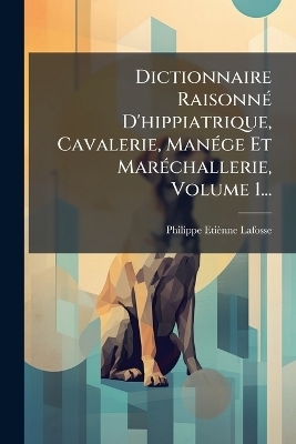 Dictionnaire RaisonnÃ(c) D'hippiatrique, Cavalerie, ManÃ(c)ge Et MarÃ(c)challerie, Volume 1... - Philippe Etiènne Lafosse