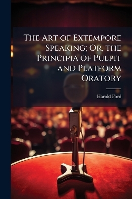 The Art of Extempore Speaking; Or, the Principia of Pulpit and Platform Oratory - Harold Ford