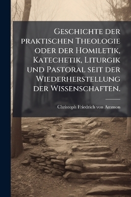 Geschichte der praktischen Theologie oder der Homiletik, Katechetik, Liturgik und Pastoral seit der Wiederherstellung der Wissenschaften.
