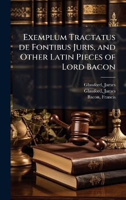 Exemplum Tractatus de Fontibus Juris, and Other Latin Pieces of Lord Bacon - James Glassford, Francis Bacon