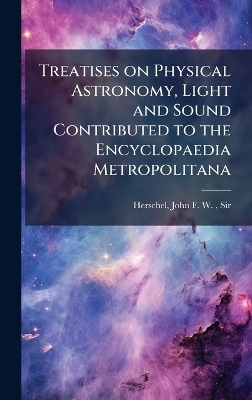 Treatises on Physical Astronomy, Light and Sound Contributed to the Encyclopaedia Metropolitana - John Frederick William Herschel