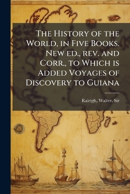 The History of the World, in Five Books. New ed., rev. and Corr., to Which is Added Voyages of Discovery to Guiana - Walter Raleigh