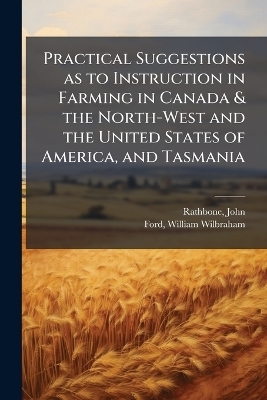 Practical Suggestions as to Instruction in Farming in Canada & the North-West and the United States of America, and Tasmania - John Rathbone, William Wilbraham Ford