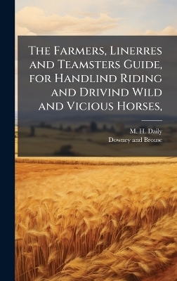 The Farmers, Linerres and Teamsters Guide, for Handlind Riding and Drivind Wild and Vicious Horses, - M H Daily
