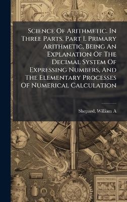 Science Of Arithmetic. In Three Parts. Part I. Primary Arithmetic, Being An Explanation Of The Decimal System Of Expressing Numbers, And The Elementary Processes Of Numerical Calculation