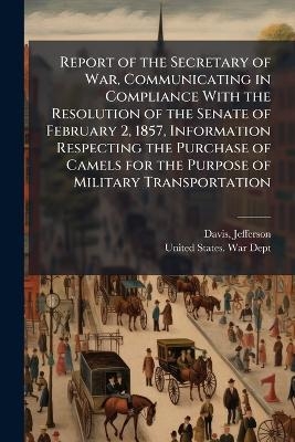 Report of the Secretary of War, Communicating in Compliance With the Resolution of the Senate of February 2, 1857, Information Respecting the Purchase of Camels for the Purpose of Military Transportation