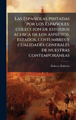 Las Espa&ntilde;olas pintadas por los Espa&ntilde;oles; coleccion de estudios acerca de los aspectos, estados, costumbres y cualidades generales de nuestras contempor&agrave;neas - Roberto Robert