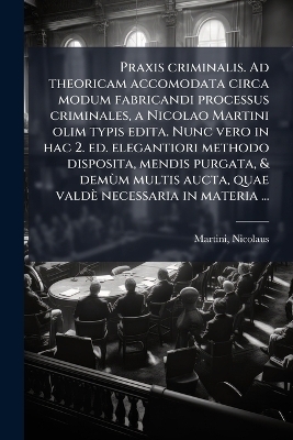 Praxis criminalis. Ad theoricam accomodata circa modum fabricandi processus criminales, a Nicolao Martini olim typis edita. Nunc vero in hac 2. ed. elegantiori methodo disposita, mendis purgata, & demÃ¹m multis aucta, quae valdè necessaria in materia ...