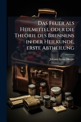 Das Feuer als Heilmittel oder die Theorie des Brennens in der Heilkunde, erste Abtheilung - Johann Ignaz Hoppe