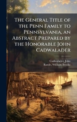The General Title of the Penn Family to Pennsylvania, an Abstract Prepared by the Honorable John Cadwalader - John Cadwalader, William Brooke Rawle