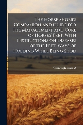 The Horse Shoer's Companion and Guide for the Management and Cure of Horses' Feet, With Instructions on Diseases of the Feet, Ways of Holding While Being Shod .. - 