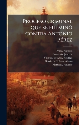 Proceso criminal que se fulmin&Atilde;3 contra Antonio P&Atilde;(c)rez - Antonio P&atilde;(c)Rez, Juan De Escobedo, Rodrigo V&agrave;zquez de Arce