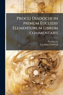 Procli Diadochi in primum Euclidis Elementorum librum commentarii - Ca 410-485 Proclus, Gottfried Friedlein