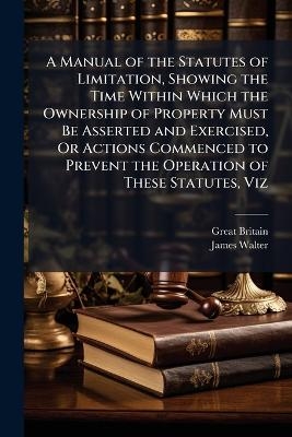 A Manual of the Statutes of Limitation, Showing the Time Within Which the Ownership of Property Must Be Asserted and Exercised, Or Actions Commenced to Prevent the Operation of These Statutes, Viz
