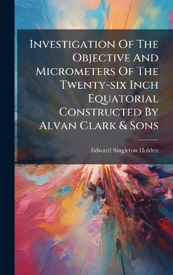 Investigation Of The Objective And Micrometers Of The Twenty-six Inch Equatorial Constructed By Alvan Clark & Sons - Edward Singleton Holden