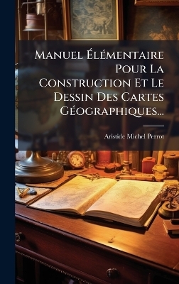 Manuel &Atilde;l&Atilde;(c)mentaire Pour La Construction Et Le Dessin Des Cartes G&Atilde;(c)ographiques... - Aristide Michel Perrot