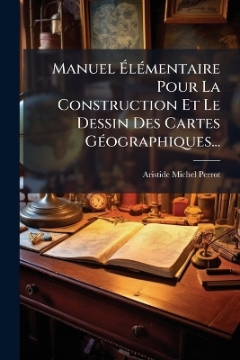 Manuel &Atilde;l&Atilde;(c)mentaire Pour La Construction Et Le Dessin Des Cartes G&Atilde;(c)ographiques... - Aristide Michel Perrot