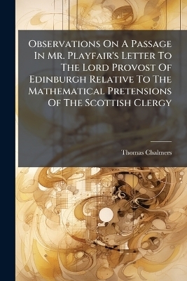 Observations On A Passage In Mr. Playfair's Letter To The Lord Provost Of Edinburgh Relative To The Mathematical Pretensions Of The Scottish Clergy - Thomas Chalmers