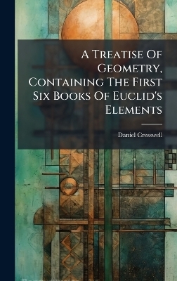A Treatise Of Geometry, Containing The First Six Books Of Euclid's Elements - Daniel Cresswell