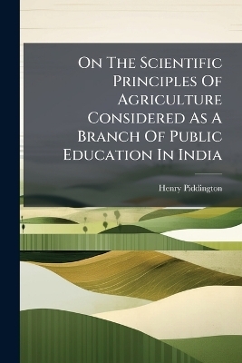 On The Scientific Principles Of Agriculture Considered As A Branch Of Public Education In India - Henry Piddington